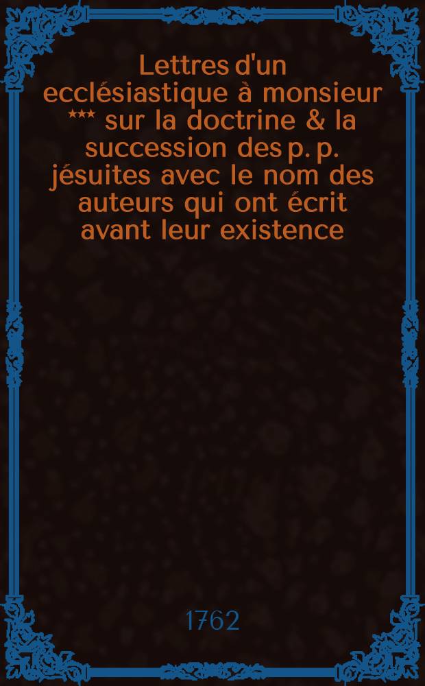 Lettres d'un ecclésiastique à monsieur *** sur la doctrine & la succession des p. p. jésuites avec le nom des auteurs qui ont écrit avant leur existence, sur le tyrannicide, l'homicide & le pouvoir temporel des papes