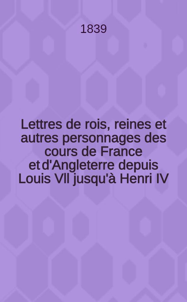 Lettres de rois, reines et autres personnages des cours de France et d'Angleterre depuis Louis Vll jusqu'à Henri IV : T. 1-2