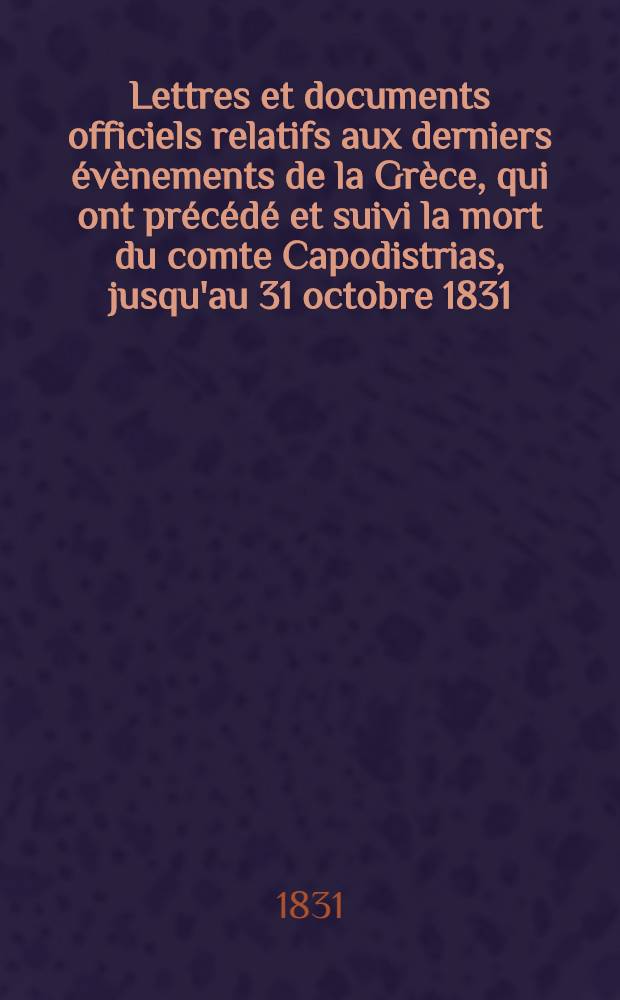 Lettres et documents officiels relatifs aux derniers évènements de la Grèce, qui ont précédé et suivi la mort du comte Capodistrias, jusqu'au 31 octobre 1831
