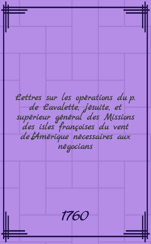 Lettres sur les opérations du p. de Lavalette, jésuite, et supérieur général des Missions des isles françoises du vent de l'Amérique nécessaires aux négocians : Collection