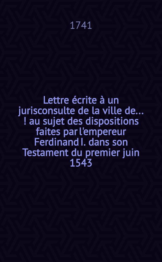 Lettre &eacute;crite &agrave; un jurisconsulte de la ville de .... [!] au sujet des dispositions faites par l'empereur Ferdinand I. dans son Testament du premier juin 1543. dans de Contract de mariage de l'archiduchesse Anne sa fille a&icirc;n&eacute;e, du 19. juin 1546. et dans son Codicille du premier f&eacute;vrier 1547. pour r&eacute;gler la succession &agrave; plusieurs &Eacute;tats de la maison d'Autriche = Epistola scripta cuidam jurisconsulto civitatis .... [!] circa quaestonem de dispositionibus factis ab imperatore Ferdinando I. in suo Testamento prima Junii 1543. in Pactis dotabilibus archiducis Austriae Annae filiae suae senioris 19. Junii 1546. & in suo Codicillo prima Februarii 1547. ad ordinandam successionem ad plures provincias domus Austriacae