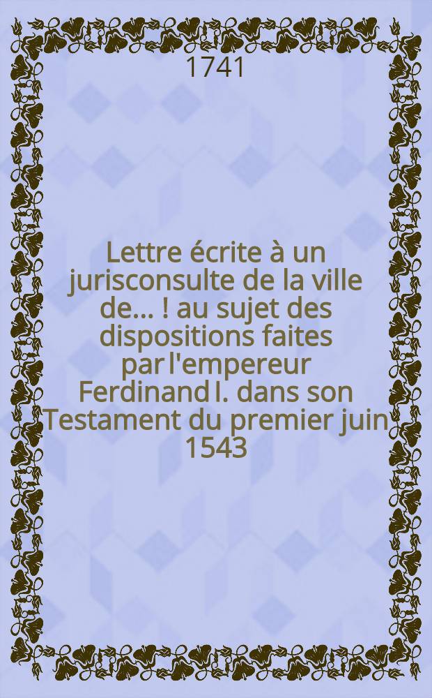 Lettre écrite à un jurisconsulte de la ville de ... [!] au sujet des dispositions faites par l'empereur Ferdinand I. dans son Testament du premier juin 1543. dans de Contract de mariage de l'archiduchesse Anne sa fille aînée, du 19. juin 1546. et dans son Codicille du premier février 1547. pour régler la succession à plusieurs États de la maison d'Autriche = Epistola scripta cuidam jurisconsulto civitatis ... [!] circa quaestonem de dispositionibus factis ab imperatore Ferdinando I. in suo Testamento prima Junii 1543. in Pactis dotabilibus archiducis Austriae Annae filiae suae senioris 19. Junii 1546. & in suo Codicillo prima Februarii 1547. ad ordinandam successionem ad plures provincias domus Austriacae
