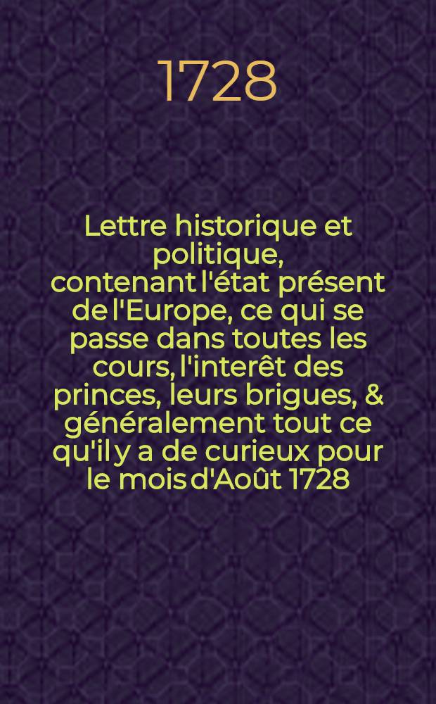 Lettre historique et politique, contenant l'état présent de l'Europe, ce qui se passe dans toutes les cours, l'interêt des princes, leurs brigues, & généralement tout ce qu'il y a de curieux pour le mois d'Août 1728 : Le tout accompagné de réflexions politiques sur chaque état