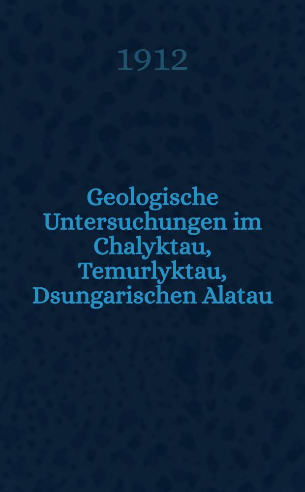 Geologische Untersuchungen im Chalyktau, Temurlyktau, Dsungarischen Alatau (Tian-Schna) : Aus den wiss. Ergebnissen der Merzbacherschen Tian-Schan-Expedition