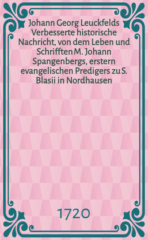 Johann Georg Leuckfelds Verbesserte historische Nachricht, von dem Leben und Schrifften M. Johann Spangenbergs, erstern evangelischen Predigers zu S. Blasii in Nordhausen ... und insonderheit von der von ihm verfertigten und edirten, auch anitzo abermahls wieder aufgelegten Hauß- und Frage-Postill, über die Sonn- und Fest-Tags Episteln und Evangelien