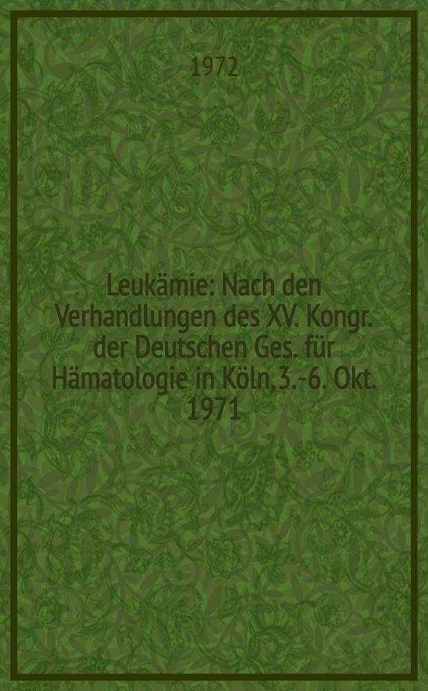Leukämie : Nach den Verhandlungen des XV. Kongr. der Deutschen Ges. für Hämatologie in Köln, 3.-6. Okt. 1971