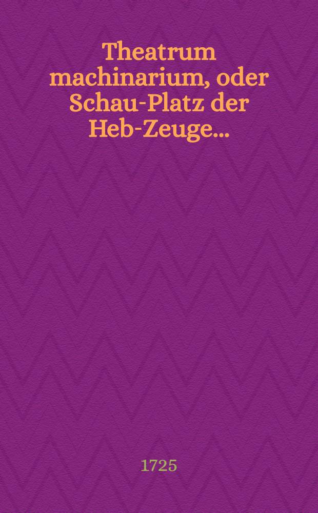 Theatrum machinarium, oder Schau-Platz der Heb-Zeuge ... : Ein Werck so allen Architectis, Ingenieurs, Maurern, Zimmerleuthen, Steinmetzen, Handelsleuthen, Künstlern und Haußwirthen so nöthig als nützlich