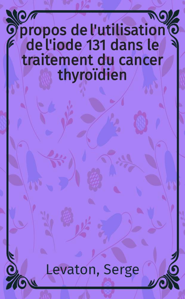 À propos de l'utilisation de l'iode 131 dans le traitement du cancer thyroïdien : Thèse ..