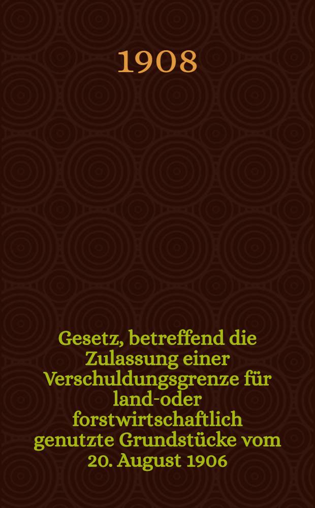 Gesetz, betreffend die Zulassung einer Verschuldungsgrenze für land-oder forstwirtschaftlich genutzte Grundstücke vom 20. August 1906 (GS.S.389) : Nebst Ausführungsvorschriften und den Entschuldungsmaßregeln der Ostpreußischen Landschaft unter Benutzung der amtlichen Quellen
