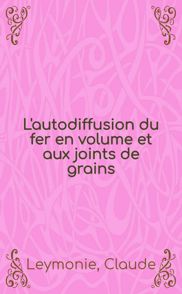 L'autodiffusion du fer en volume et aux joints de grains: 1-re thèse; Propositions données par la Faculté: 2-e thèse: Thèses présentées à ... l'Univ. de Paris pour obtenir le grade de docteur ès sciences physiques / par Claude Leymonie ..