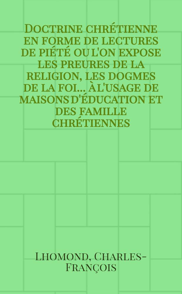 Doctrine chrétienne en forme de lectures de piété ou l'on expose les preures de la religion, les dogmes de la foi ... à l'usage de maisons d'éducation et des famille chrétiennes