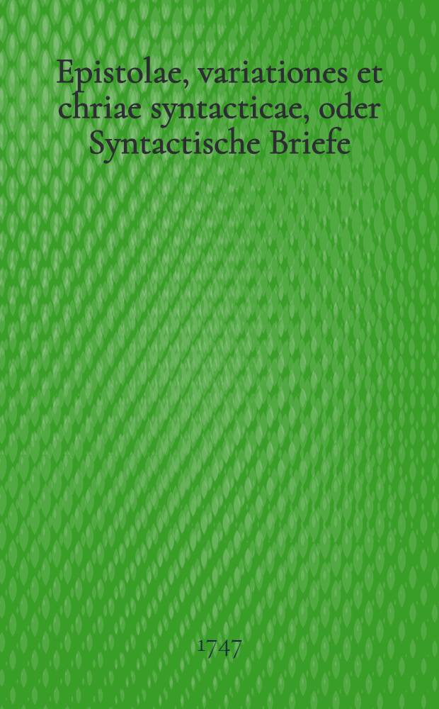 Epistolae, variationes et chriae syntacticae, oder Syntactische Briefe : Veränderungen und Chrien von allerhand nützlichen Materien : Nach Anleitung der langianischen und vollständigen Märkischen Grammatiken, zum Nutzen der Schuliugend