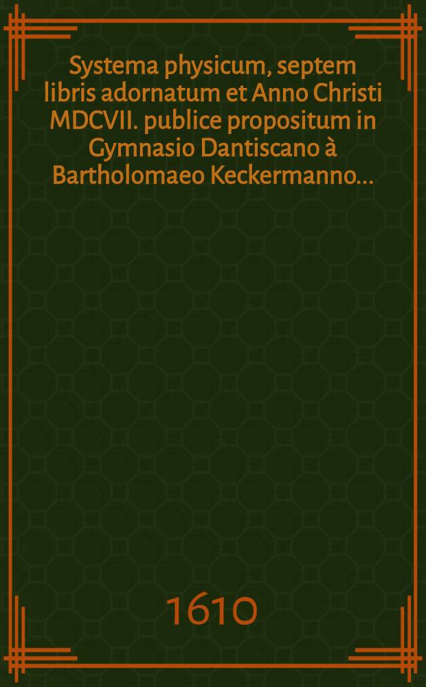 Systema physicum, septem libris adornatum et Anno Christi MDCVII. publice propositum in Gymnasio Dantiscano à Bartholomaeo Keckermanno ...