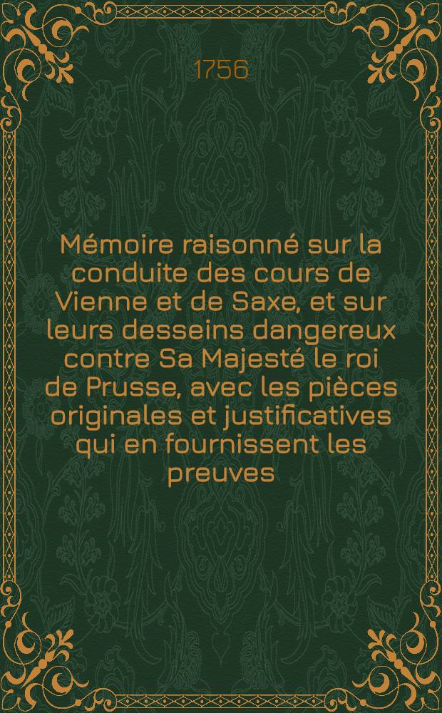Mémoire raisonné sur la conduite des cours de Vienne et de Saxe, et sur leurs desseins dangereux contre Sa Majesté le roi de Prusse, avec les pièces originales et justificatives qui en fournissent les preuves