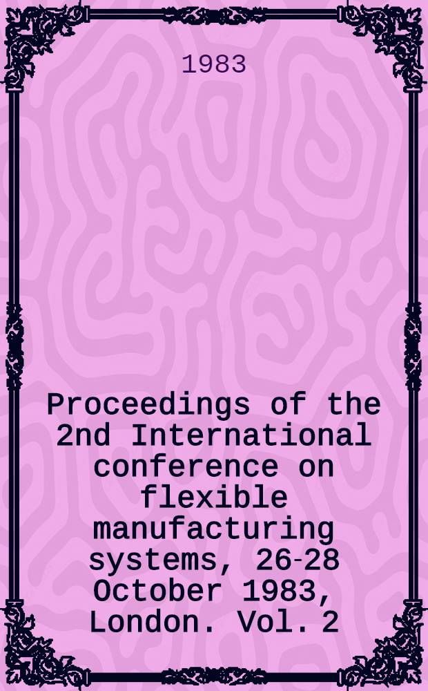 Proceedings of the 2nd International conference on flexible manufacturing systems, 26-28 October 1983, London. Vol. 2