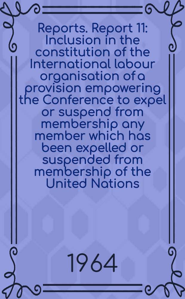 [Reports]. Report 11 : Inclusion in the constitution of the International labour organisation of a provision empowering the Conference to expel or suspend from membership any member which has been expelled or suspended from membership of the United Nations
