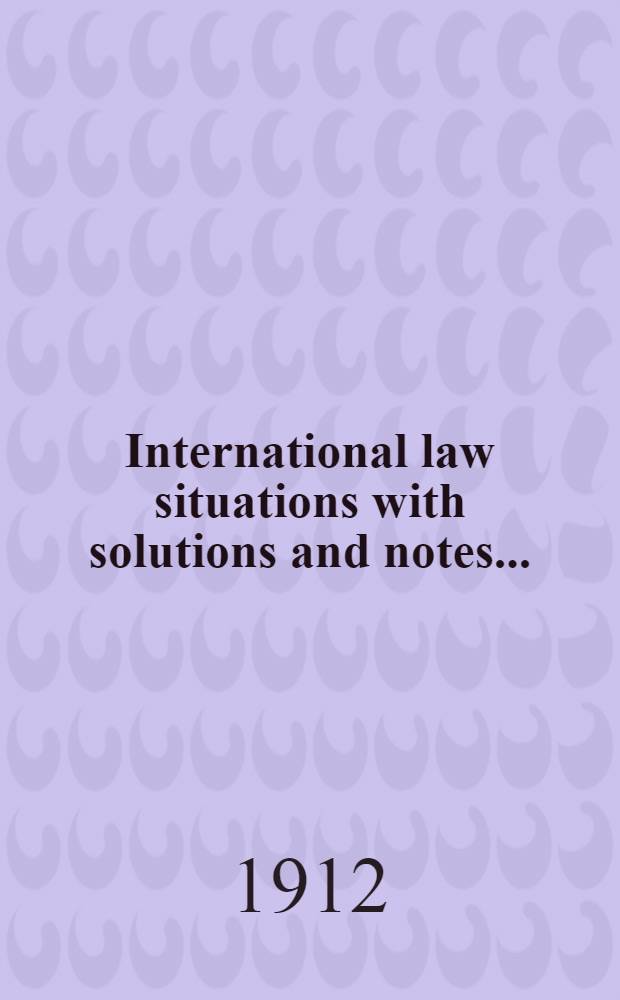International law situations with solutions and notes .. : [... discussions ... at the Naval war college ... ... 1912