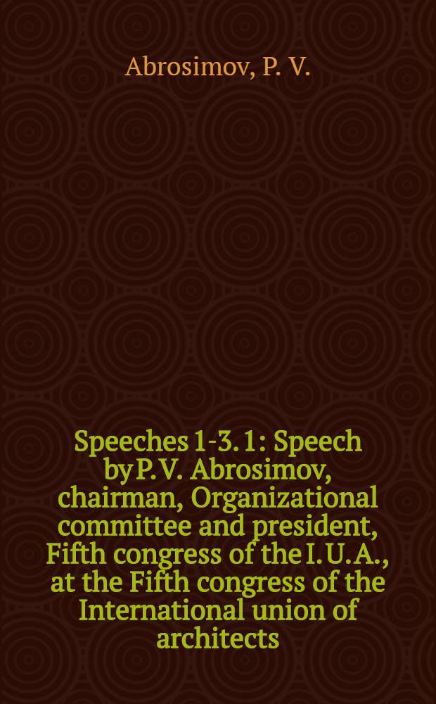 [Speeches 1-3]. [1] : Speech by P. V. Abrosimov, chairman, Organizational committee and president, Fifth congress of the I. U. A., at the Fifth congress of the International union of architects