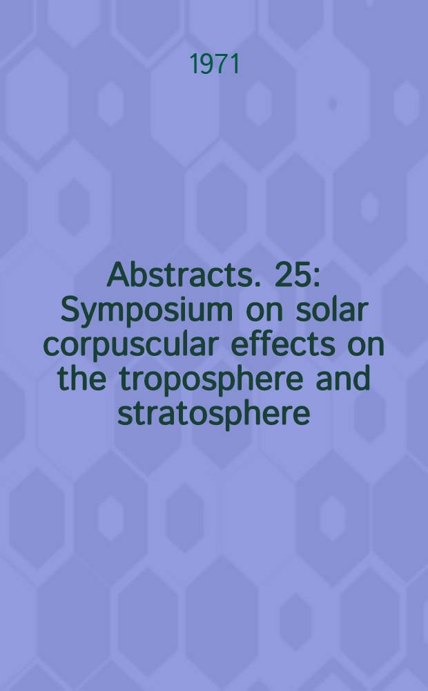 Abstracts. 25 : Symposium on solar corpuscular effects on the troposphere and stratosphere