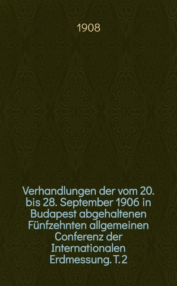 Verhandlungen der vom 20. bis 28. September 1906 in Budapest abgehaltenen F&uuml;nfzehnten allgemeinen Conferenz der Internationalen Erdmessung. T. 2 : Spezialberichte und Berichte &uuml;ber die T&auml;tigkeit des Zentralbureaus in den Jahren 1904, 1905, 1906 und 1907