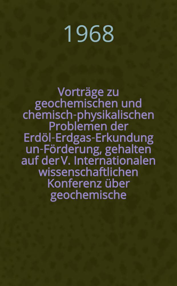 Vorträge zu geochemischen und chemisch-physikalischen Problemen der Erdöl-Erdgas-Erkundung und- Förderung, gehalten auf der V. Internationalen wissenschaftlichen Konferenz über geochemische, chemische und physikalische Probleme der Erkundung und Förderung von Erdöl und Erdgas vom 25.9. bis 1.10.1967 in Magdeburg. Bd. 1 : Geochemische Probleme bei der Erkundung und Förderung von Erdöl und Erdgas