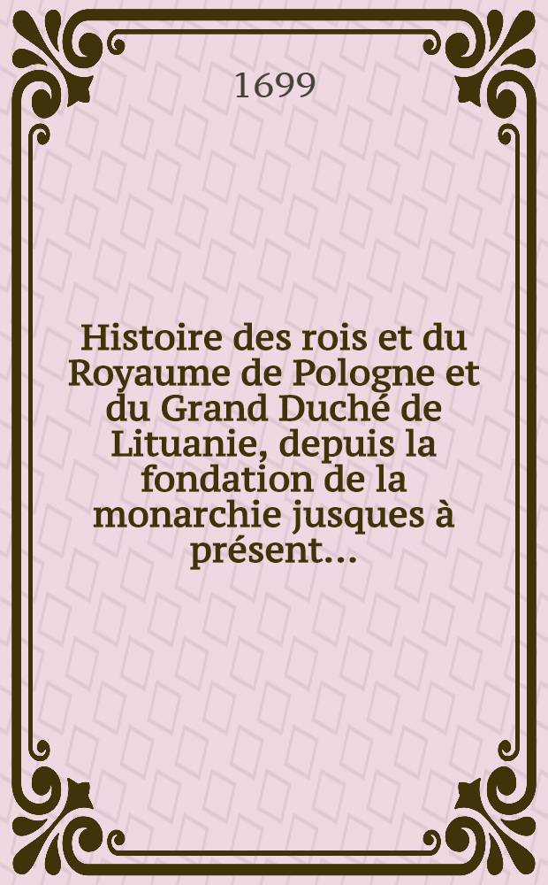 Histoire des rois et du Royaume de Pologne et du Grand Duch&eacute; de Lituanie, depuis la fondation de la monarchie jusques &agrave; pr&eacute;sent ...