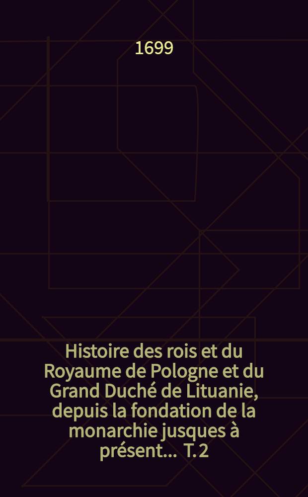 Histoire des rois et du Royaume de Pologne et du Grand Duch&eacute; de Lituanie, depuis la fondation de la monarchie jusques &agrave; pr&eacute;sent ... T. 2