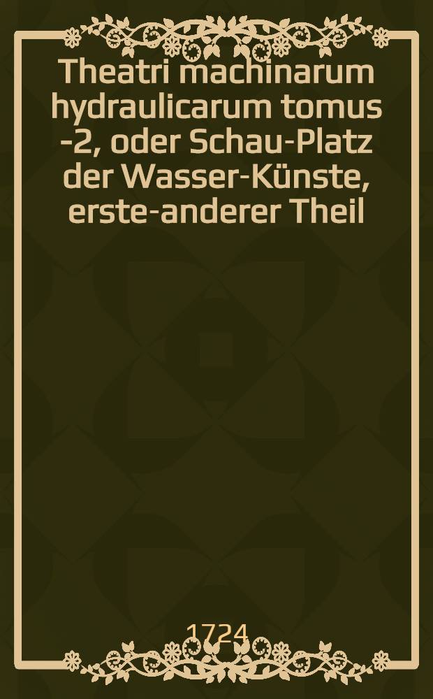 Theatri machinarum hydraulicarum tomus 1-[2], oder Schau-Platz der Wasser-K&uuml;nste, erster-[anderer] Theil : Ein Werck, so nicht nur K&uuml;nstlern, Kunstmeistern, Berg-Leuthen und Kunst-Steigern ... , sondern auch Architectis, Ingenieurs, Commissarien, Beamten, &uuml;berhaupt allen Hauswirthen und Kunstliebenden n&uuml;tzlich und n&ouml;thig