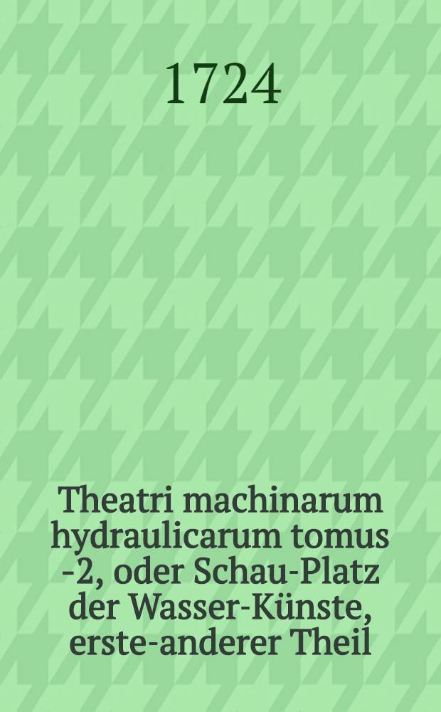 Theatri machinarum hydraulicarum tomus 1-[2], oder Schau-Platz der Wasser-K&uuml;nste, erster-[anderer] Theil : Ein Werck, so nicht nur K&uuml;nstlern, Kunstmeistern, Berg-Leuthen und Kunst-Steigern ... , sondern auch Architectis, Ingenieurs, Commissarien, Beamten, &uuml;berhaupt allen Hauswirthen und Kunstliebenden n&uuml;tzlich und n&ouml;thig. T. 1 : Bestehend in einer vollkommenen Beschreibung und Unterricht meist aller erfundenen Machinen die Wasser dadurch in die H&ouml;he zu treiben, oder aus der Tieffe zu erheben ...