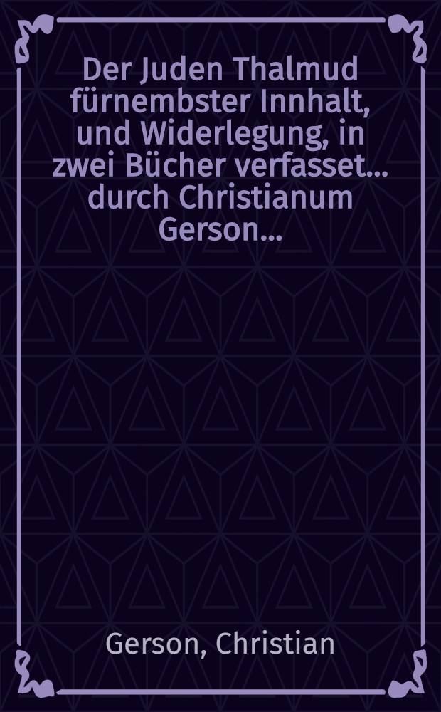 Der Juden Thalmud f&uuml;rnembster Innhalt, und Widerlegung, in zwei B&uuml;cher verfasset ... durch Christianum Gerson ...