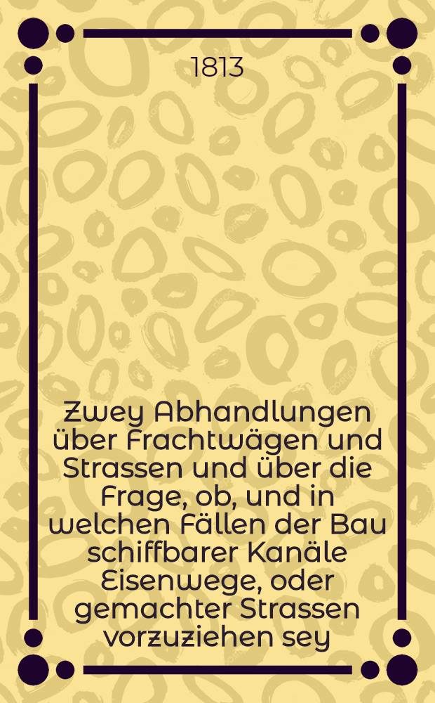 Zwey Abhandlungen über Frachtwägen und Strassen und über die Frage, ob, und in welchen Fällen der Bau schiffbarer Kanäle Eisenwege, oder gemachter Strassen vorzuziehen sey