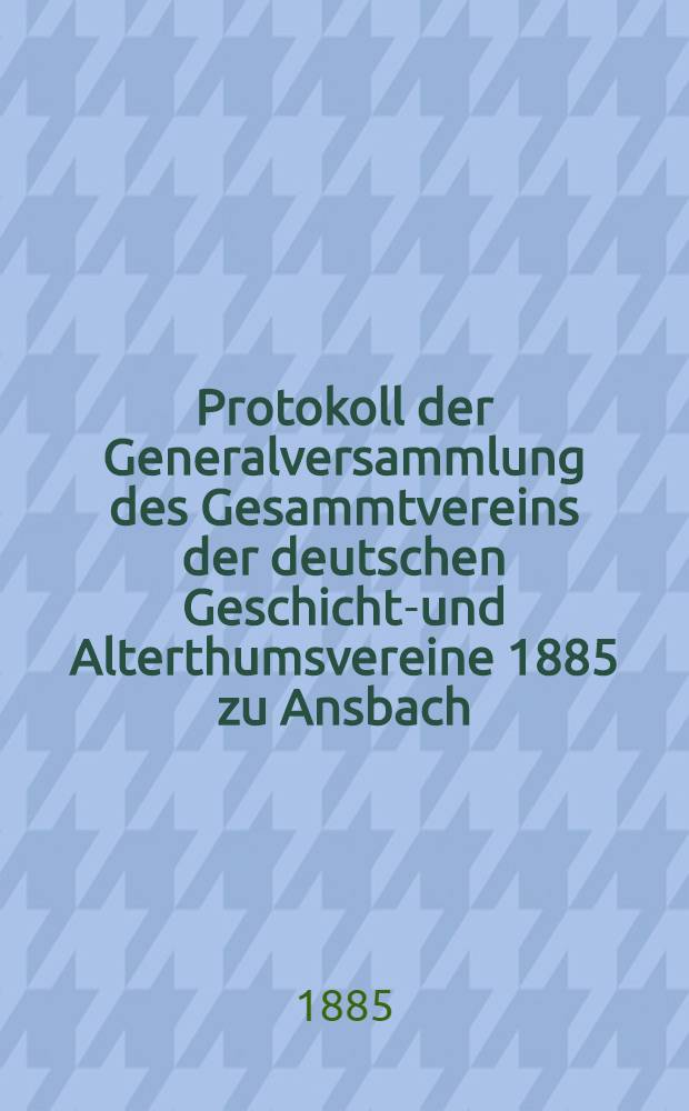 Protokoll der Generalversammlung des Gesammtvereins der deutschen Geschichts- und Alterthumsvereine 1885 zu Ansbach