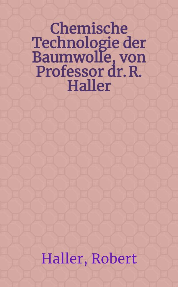 Chemische Technologie der Baumwolle, von Professor dr. R. Haller : Mechanische hilfsmittel zur Veredlung der baumwolltextilien, von dipl.-ing. prof. H. Glafey ... : Mit 266 textabbildungen