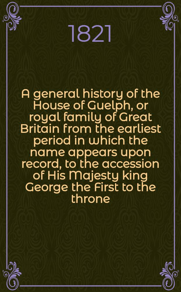 A general history of the House of Guelph, or royal family of Great Britain from the earliest period in which the name appears upon record, to the accession of His Majesty king George the First to the throne : With an appendix of authentic and original documents