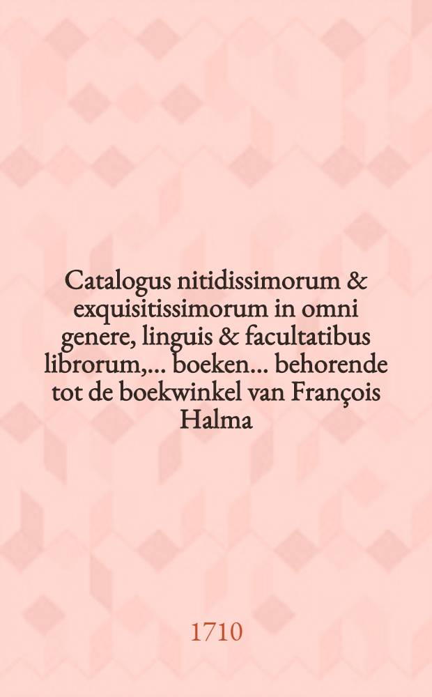 Catalogus nitidissimorum & exquisitissimorum in omni genere, linguis & facultatibus librorum, ... boeken ... behorende tot de boekwinkel van Fran&ccedil;ois Halma, quorum auctio publica fiet in aedibus ejusdem ... die Lunae 6 Octobris 1710 & seqq. ...