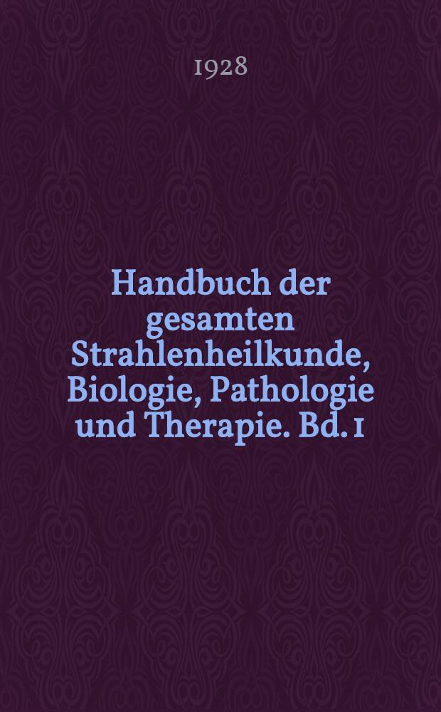 Handbuch der gesamten Strahlenheilkunde, Biologie, Pathologie und Therapie. Bd. 1 : Die physikalischen, chemischen und pathologischen Grundlagen der gesamten Strahlenbiologie und -therapie