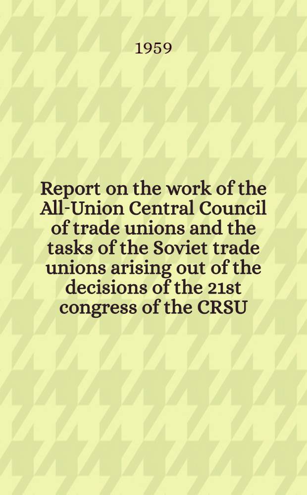 Report on the work of the All-Union Central Council of trade unions and the tasks of the Soviet trade unions arising out of the decisions of the 21st congress of the CRSU : Delivered at the 12th Congress of Soviet trade unions March 23, 1959