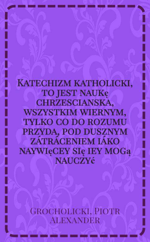 Katechizm katholicki, to jest naukę chrzescianska, wszystkim wiernym, tylko co do rozumu przyda, pod dusznym zátráceniem iáko naywięcey się iey mogą nauczyć, pámiętać y podług niey się spráwowáć potrzebna ...