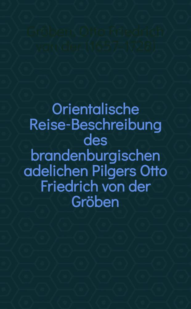 Orientalische Reise-Beschreibung des brandenburgischen adelichen Pilgers Otto Friedrich von der Gr&ouml;ben : Nebst der Brandenburgischen Schifffahrt nach Guinea, und der Verrichtung zu Morea unter ihrem Titel