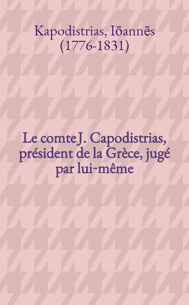 Le comte J. Capodistrias, président de la Grèce, jugé par lui-même : D'après es actes de non administration. constatés par sa correspondance, publ. à Genève en 1839 : Extraits textuels de ses lettres, caractérisant la régénération politique de la Grèce, disposés dans un ordre méthodique à l'usage des hommes d'état, des administrateurs et des amis studieux de l'histoire du temps