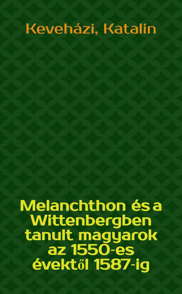 Melanchthon és a Wittenbergben tanult magyarok az 1550-es évektől 1587-ig : Adalékok Melanchthon magyarországi recepciójának első évszázadához