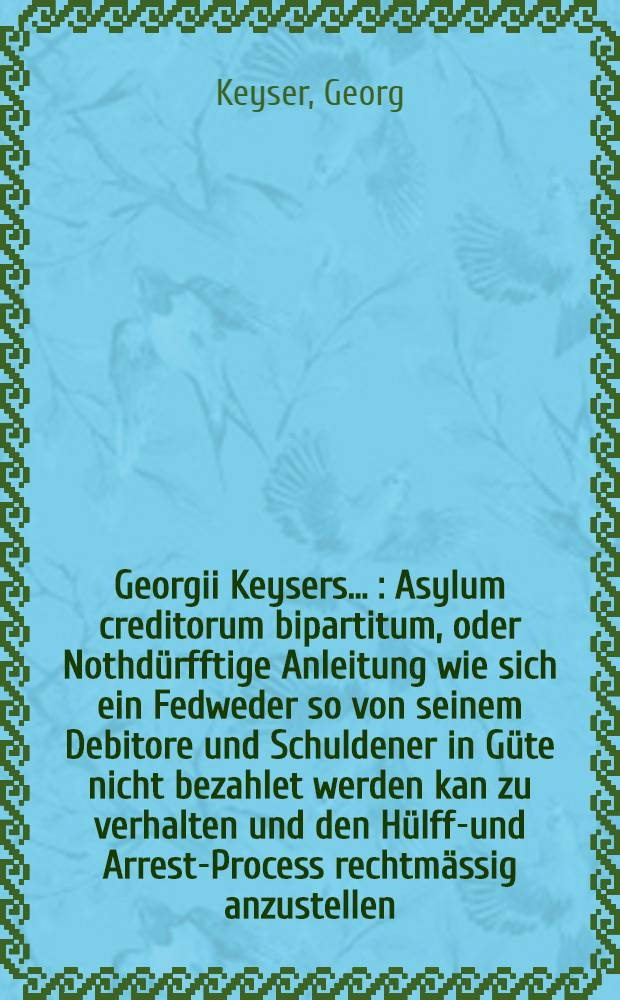Georgii Keysers ... : Asylum creditorum bipartitum, oder Nothd&uuml;rfftige Anleitung wie sich ein Fedweder so von seinem Debitore und Schuldener in G&uuml;te nicht bezahlet werden kan zu verhalten und den H&uuml;lffs- und Arrest-Process rechtm&auml;ssig anzustellen ..