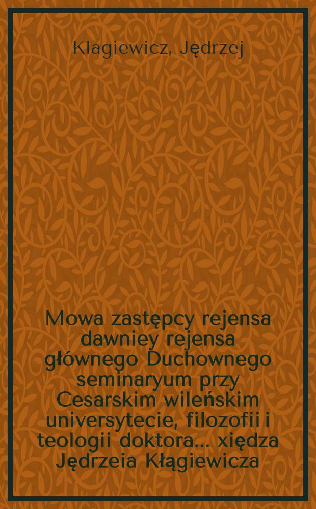 Mowa zastępcy rejensa dawniey rejensa głównego Duchownego seminaryum przy Cesarskim wileńskim universytecie, filozofii i teologii doktora ... xiędza Jędrzeia Kłągiewicza, kanonika wileńskiego przy nowém otwarciu tegoż Seminaryum miana dnia 24 września 1816 roku w Wilnie