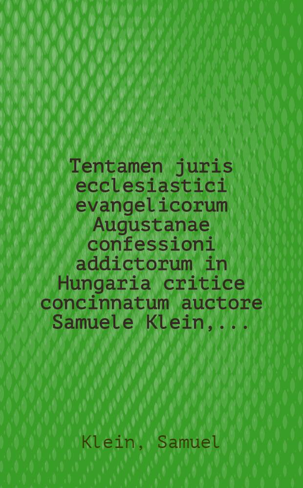 Tentamen juris ecclesiastici evangelicorum Augustanae confessioni addictorum in Hungaria critice concinnatum auctore Samuele Klein, ...