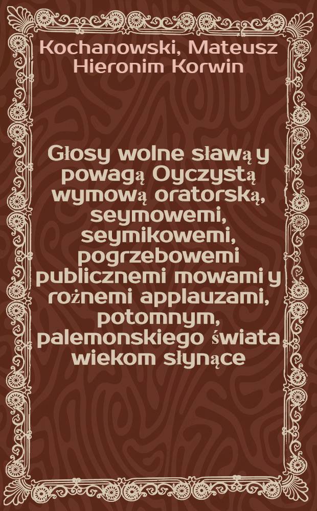 Głosy wolne sławą y powagą Oyczystą wymową oratorską, seymowemi, seymikowemi, pogrzebowemi publicznemi mowami y rożnemi applauzami, potomnym, palemonskiego świata wiekom słynące ...