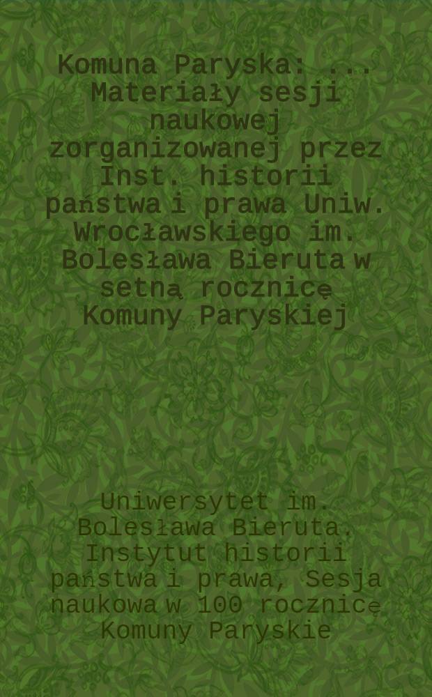 Komuna Paryska : ... Materiały sesji naukowej zorganizowanej przez Inst. historii państwa i prawa Uniw. Wrocławskiego im. Bolesława Bieruta w setną rocznicę Komuny Paryskiej : Sesja odbyła się dnia 18 marca 1971 roku