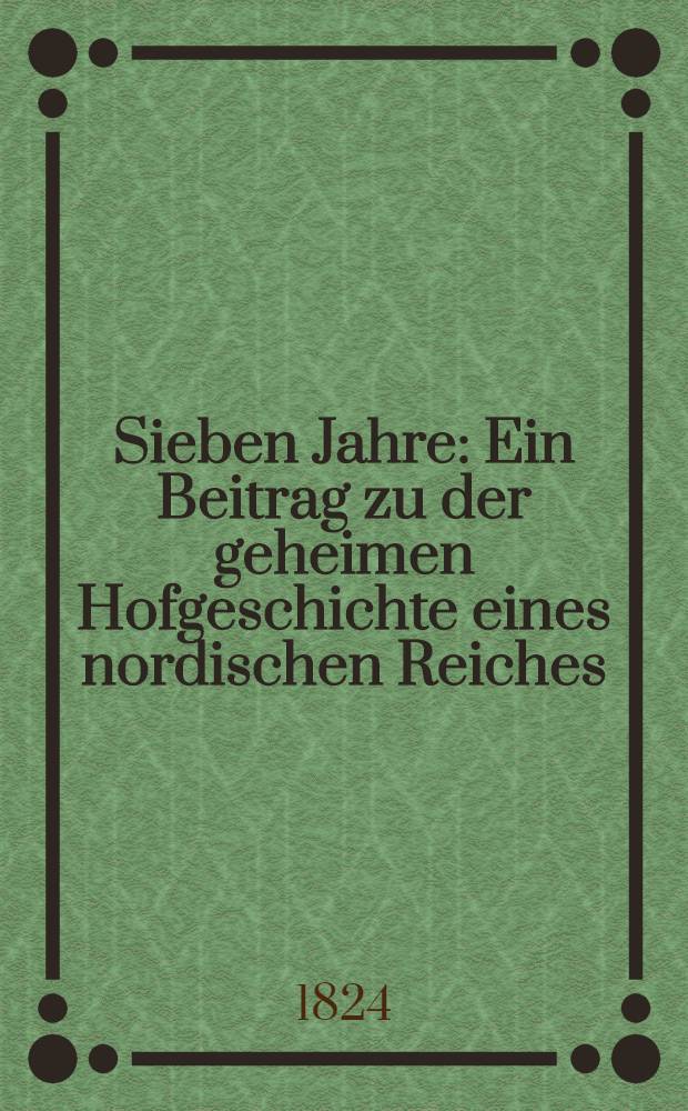 Sieben Jahre : Ein Beitrag zu der geheimen Hofgeschichte eines nordischen Reiches : Aus der Mappe eines verstorbenen Diplomatikers : Th. 1-4