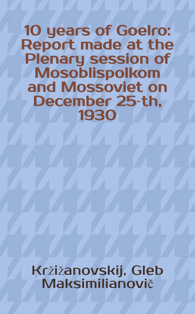 ... 10 years of Goelro : Report made at the Plenary session of Mosoblispolkom and Mossoviet on December 25-th, 1930