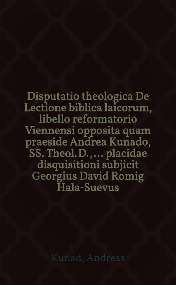 Disputatio theologica De Lectione biblica laicorum, libello reformatorio Viennensi opposita quam praeside Andrea Kunado, SS. Theol. D., ... placidae disquisitioni subjicit Georgius David Romig Hala-Suevus ... ad d. 18 Septemb. 1655