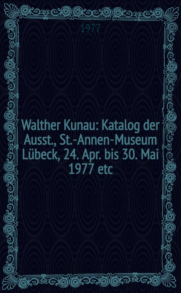 Walther Kunau : Katalog der Ausst., St.-Annen-Museum Lübeck, 24. Apr. bis 30. Mai 1977 etc